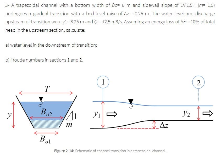 3- A trapezoidal channel with a bottom width of Bo= 6 m and sidewall slope of 1V:15H (m= 1.5)
undergoes a gradual transition with a bed level raise of Az = 0.25 m. The water level and discharge
upstream of transition were y1= 3.25 m and Q = 12.5 m3/s. Assuming an energy loss of AE = 10% of total
head in the upstream section, calculate:
a) water level in the downstream of transition;
b) Froude numbers in sections 1 and 2.
y
T
B02
Bol
41 У1
m
1
Az
Figure 2-14: Schematic of channel transition in a trapezoidal channel.
2
1/₂ =
y