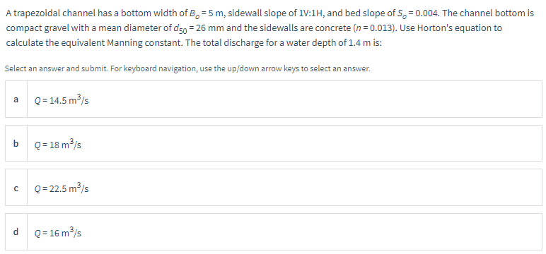 A trapezoidal channel has a bottom width of B=5 m, sidewall slope of 1V:1H, and bed slope of S, = 0.004. The channel bottom is
compact gravel with a mean diameter of d50 = 26 mm and the sidewalls are concrete (n = 0.013). Use Horton's equation to
calculate the equivalent Manning constant. The total discharge for a water depth of 1.4 m is:
Select an answer and submit. For keyboard navigation, use the up/down arrow keys to select an answer.
a
b
с
d
Q = 14.5 m³/s
Q = 18 m³/s
Q=22.5 m³/s
Q = 16 m³/s