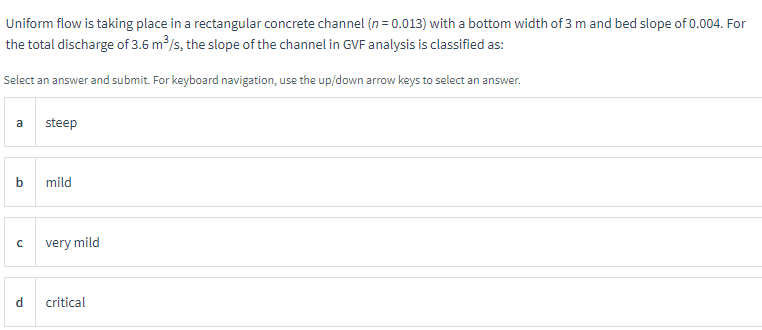 Uniform flow is taking place in a rectangular concrete channel (n= 0.013) with a bottom width of 3 m and bed slope of 0.004. For
the total discharge of 3.6 m³/s, the slope of the channel in GVF analysis is classified as:
Select an answer and submit. For keyboard navigation, use the up/down arrow keys to select an answer.
a
b
с
steep
mild
very mild
critical