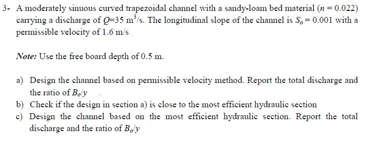 3- A moderately sinuous curved trapezoidal channel with a sandy-loam bed material (n = 0.022)
carrying a discharge of Q-35 m³/s. The longitudinal slope of the channel is S, = 0.001 with a
permissible velocity of 1.6 m/s
Note: Use the free board depth of 0.5 m.
a) Design the channel based on permissible velocity method. Report the total discharge and
the ratio of Boly
b)
Check if the design in section a) is close to the most efficient hydraulic section
c) Design the channel based on the most efficient hydraulic section. Report the total
discharge and the ratio of Boy