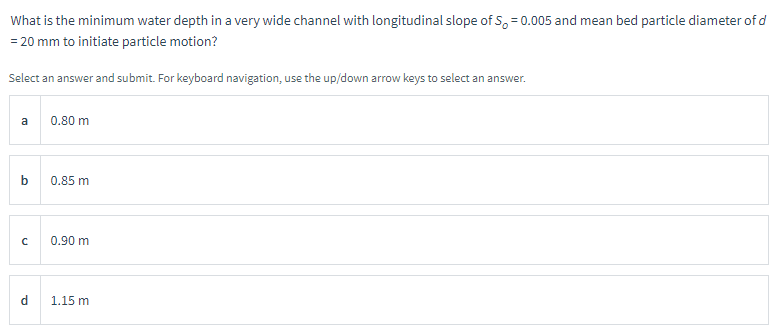 What is the minimum water depth in a very wide channel with longitudinal slope of S=0.005 and mean bed particle diameter of d
= 20 mm to initiate particle motion?
Select an answer and submit. For keyboard navigation, use the up/down arrow keys to select an answer.
a
с
d
0.80 m
0.85 m
0.90 m
1.15 m