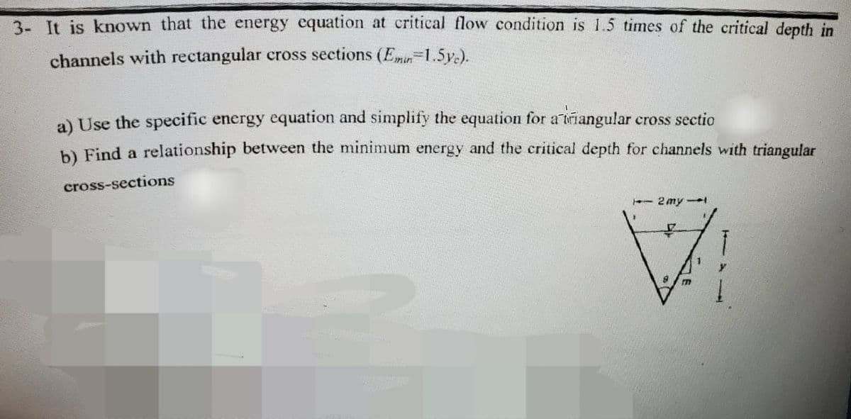 3- It is known that the energy equation at critical flow condition is 1.5 times of the critical depth in
channels with rectangular cross sections (Emin 1.5yc).
a) Use the specific energy equation and simplify the equation for a triangular cross sectio
b) Find a relationship between the minimum energy and the critical depth for channels with triangular
cross-sections
TE DE
← 2 my →
7
H