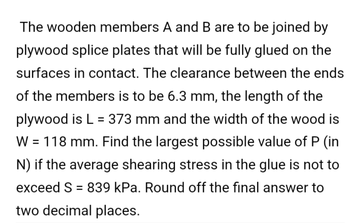 The wooden members A and B are to be joined by
plywood splice plates that will be fully glued on the
surfaces in contact. The clearance between the ends
of the members is to be 6.3 mm, the length of the
plywood is L = 373 mm and the width of the wood is
W = 118 mm. Find the largest possible value of P (in
%D
N) if the average shearing stress in the glue is not to
exceed S = 839 kPa. Round off the final answer to
%3D
two decimal places.
