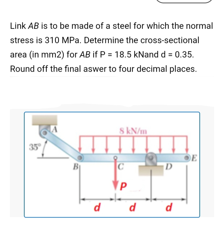 Link AB is to be made of a steel for which the normal
stress is 310 MPa. Determine the cross-sectional
area (in mm2) for AB if P = 18.5 kNand d = 0.35.
Round off the final aswer to four decimal places.
S kN/m
35
E
BỊ
D
d
d
d
