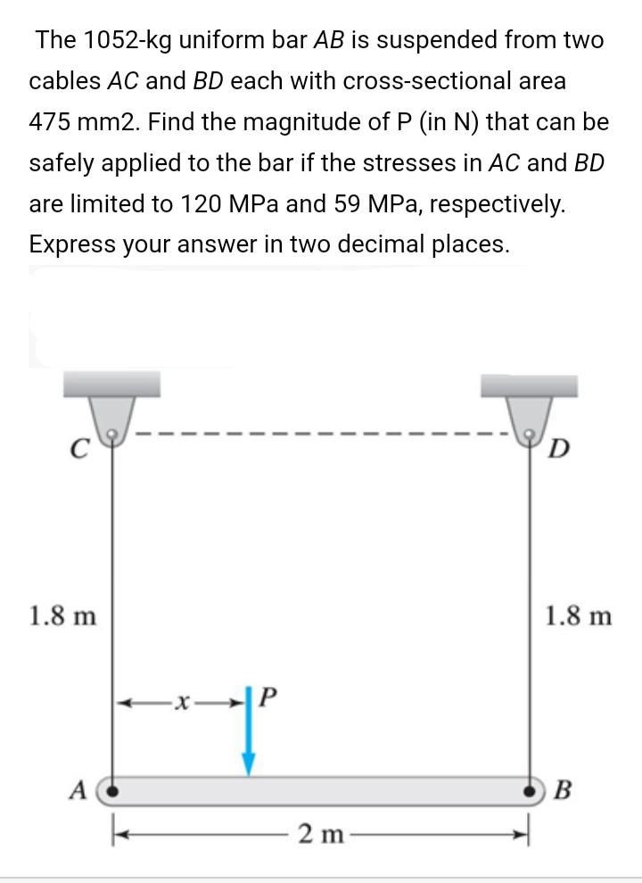 The 1052-kg uniform bar AB is suspended from two
cables AC and BD each with cross-sectional area
475 mm2. Find the magnitude of P (in N) that can be
safely applied to the bar if the stresses in AC and BD
are limited to 120 MPa and 59 MPa, respectively.
Express your answer in two decimal places.
D
1.8 m
1.8 m
-x|P
A
B
2 m
