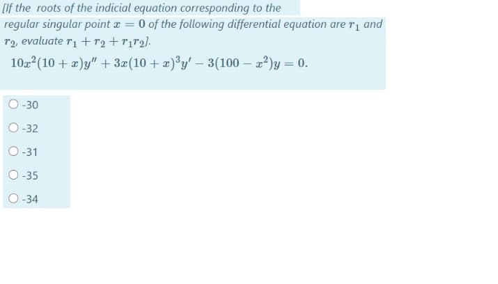 [If the roots of the indicial equation corresponding to the
regular singular point a = 0 of the following differential equation are r1 and
T2, evaluate r1 + r2 +r1r2].
102 (10 + æ)y" + 3x(10 + x)³y' - 3(100 – 22)y = 0.
O-30
O -32
O -31
O -35
O -34
