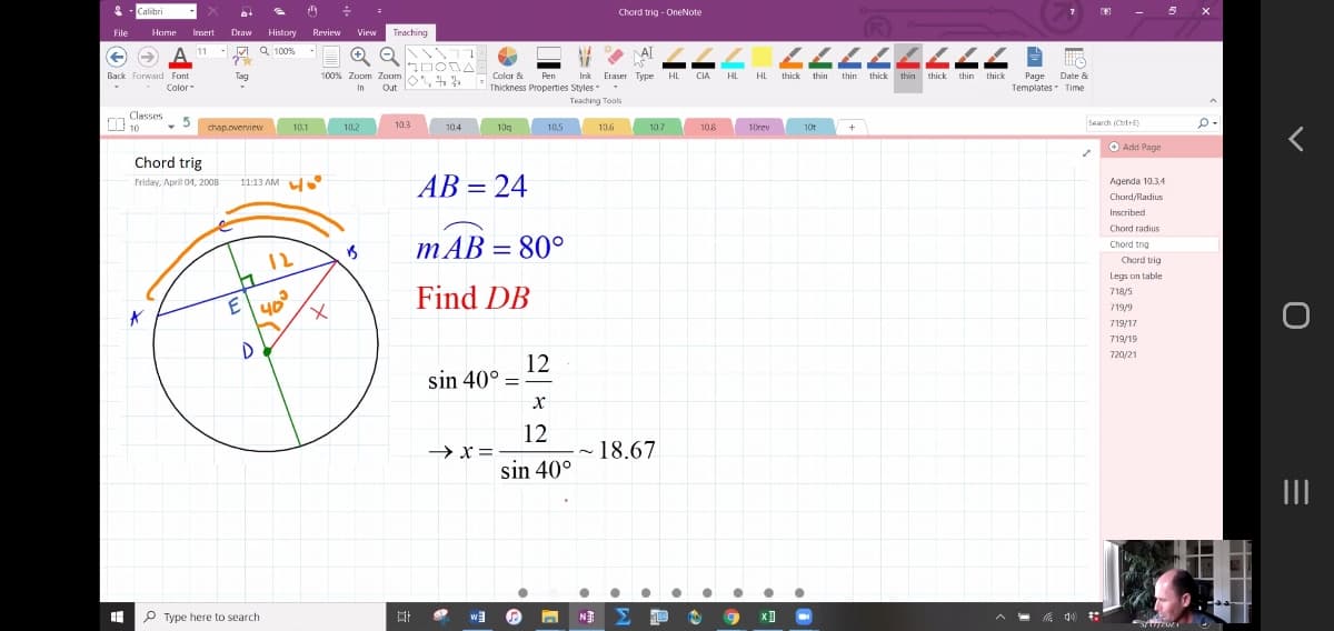 Calibri
Chord trig - OneNote
File
Home Irsert
Draw
History
Review
View
Teaching
ト CLLLLLL
-M a 100%
AT
->
Ink Eraser Type
HL
Page Date &
Templates Time
Back Forward Font
Tag
100% Zoom Zaom
Colar &
Pen
CIA HL
HL thick thin
thin thick
thin thick thin thick
Color-
In
Out
Thickness Properties Styles
Teaching Toals
Classes
I 10
10.3
Search (CtrdtE)
chap.overview
10.1
10.2
104
10g
10.5
10.6
10.7
10.8
10rev
10t
+
O Add Page
Chord trig
AB = 24
Friday, Aprit 01, 2008
11:13 AM
Agenda 10.34
%3D
Chord/Radius
Inscribed
Chord radius
mAB = 80°
Chord trig
12
Chord trig
Legs on table
E
40
Find DB
718/5
719/9
719/17
719/19
720/21
12
sin 40° =
12
→ x =
~ 18.67
sin 40°
II
P Type here to search
N
Σ
