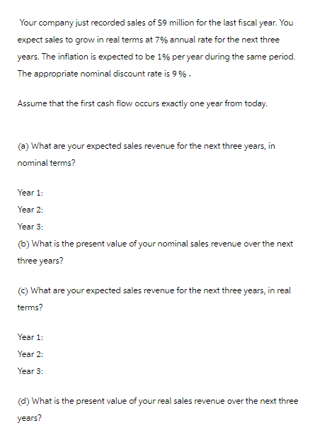 Your company just recorded sales of $9 million for the last fiscal year. You
expect sales to grow in real terms at 7% annual rate for the next three
years. The inflation is expected to be 1% per year during the same period.
The appropriate nominal discount rate is 9%.
Assume that the first cash flow occurs exactly one year from today.
(a) What are your expected sales revenue for the next three years, in
nominal terms?
Year 1:
Year 2:
Year 3:
(b) What is the present value of your nominal sales revenue over the next
three years?
(c) What are your expected sales revenue for the next three years, in real
terms?
Year 1:
Year 2:
Year 3:
(d) What is the present value of your real sales revenue over the next three
years?