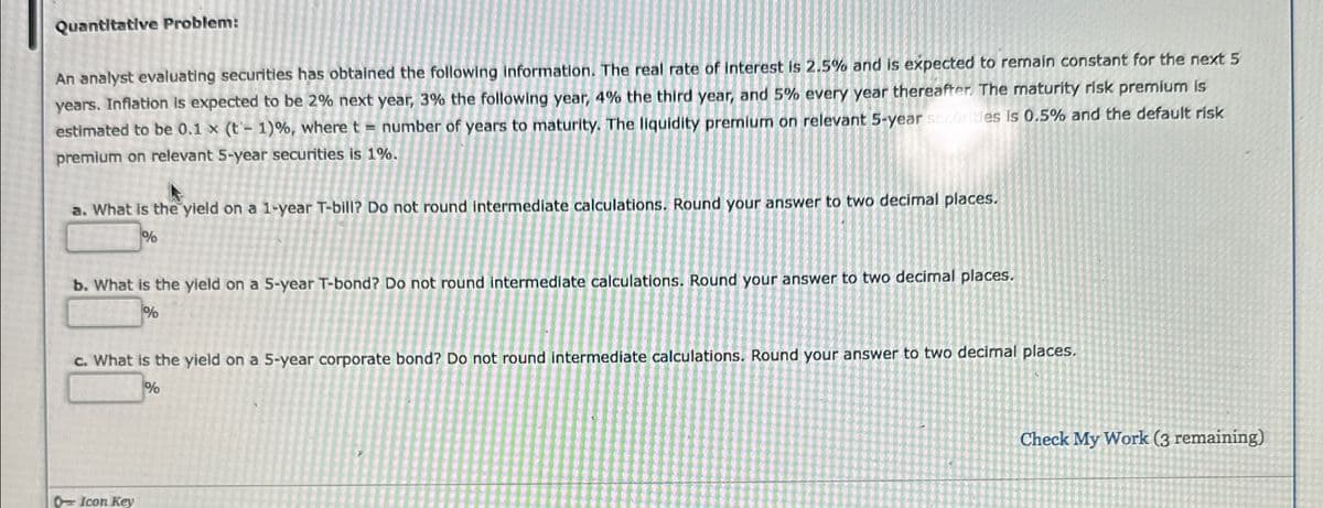 Quantitative Problem:
An analyst evaluating securities has obtained the following information. The real rate of interest is 2.5% and is expected to remain constant for the next 5
years. Inflation is expected to be 2% next year, 3% the following year, 4% the third year, and 5% every year thereafter. The maturity risk premium is
estimated to be 0.1 x (t- 1)%, where t = number of years to maturity. The liquidity premium on relevant 5-year securities is 0.5% and the default risk
premium on relevant 5-year securities is 1%.
a. What is the yield on a 1-year T-bill? Do not round intermediate calculations. Round your answer to two decimal places.
%
b. What is the yield on a 5-year T-bond? Do not round intermediate calculations. Round your answer to two decimal places.
%
c. What is the yield on a 5-year corporate bond? Do not round intermediate calculations. Round your answer to two decimal places.
%
Icon Key
Check My Work (3 remaining)