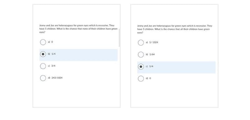 Jenny and Joe are heterozygous for green eyes which is recessive. They
have 5 children. What is the chance that none of their children have green
eyes?
O
a) 0
b) 1/4
d) 3/4
d) 243/1024
Jenny and Joe are heterozygous for green eyes which is recessive. They
have 5 children. What is the chance that all their children have green
eyes?
al 1/1024
b) 1/64
1/4
d) 0