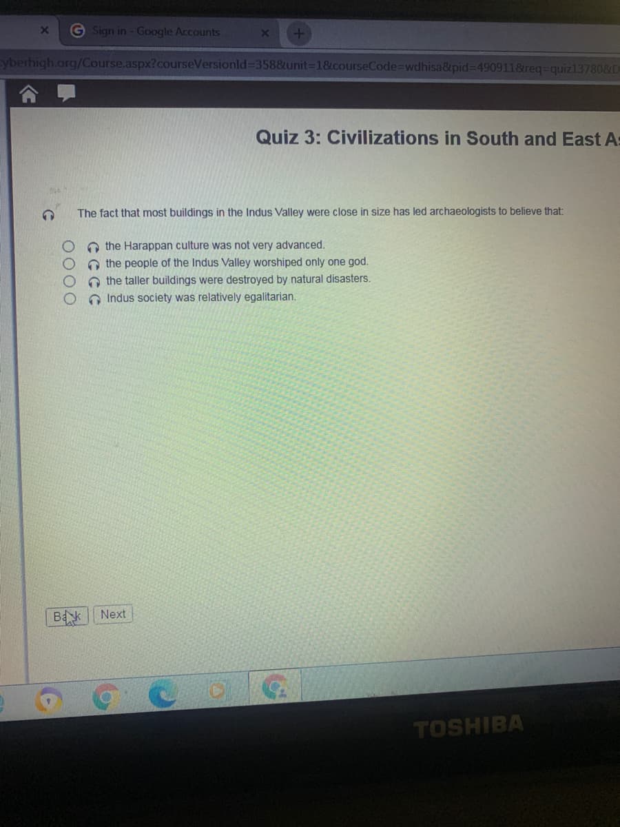 G Sign in - Google Accounts
yberhigh.org/Course.aspx?courseVersionld%-358&unit%-D1&courseCode%3Dwdhisa&pid%3D490911&req=quiz13780&D
Quiz 3: Civilizations in South and East As
The fact that most buildings in the Indus Valley were close in size has led archaeologists to believe that:
O the Harappan culture was not very advanced.
O the people of the Indus Valley worshiped only one god.
O the taller buildings were destroyed by natural disasters.
O Indus society was relatively egalitarian.
Bak Next
TOSHIBA
0000
