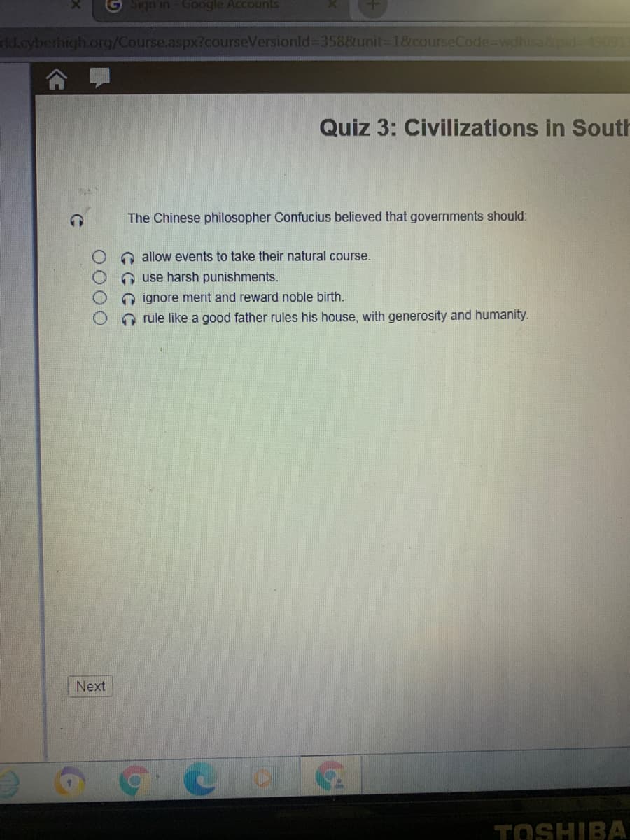 G Sign in Google Accounts
Ad.cyberhigh.org/Course.aspx?courseVersionld% D358&unit-D18.courseCode3Dwdhisa&pid 49091
Quiz 3: Civilizations in South
The Chinese philosopher Confucius believed that governments should:
allow events to take their natural course.
O use harsh punishments.
O ignore merit and reward noble birth.
rule like a good father rules his house, with generosity and humanity.
Next
TOSHIBA
CCGC
0000
