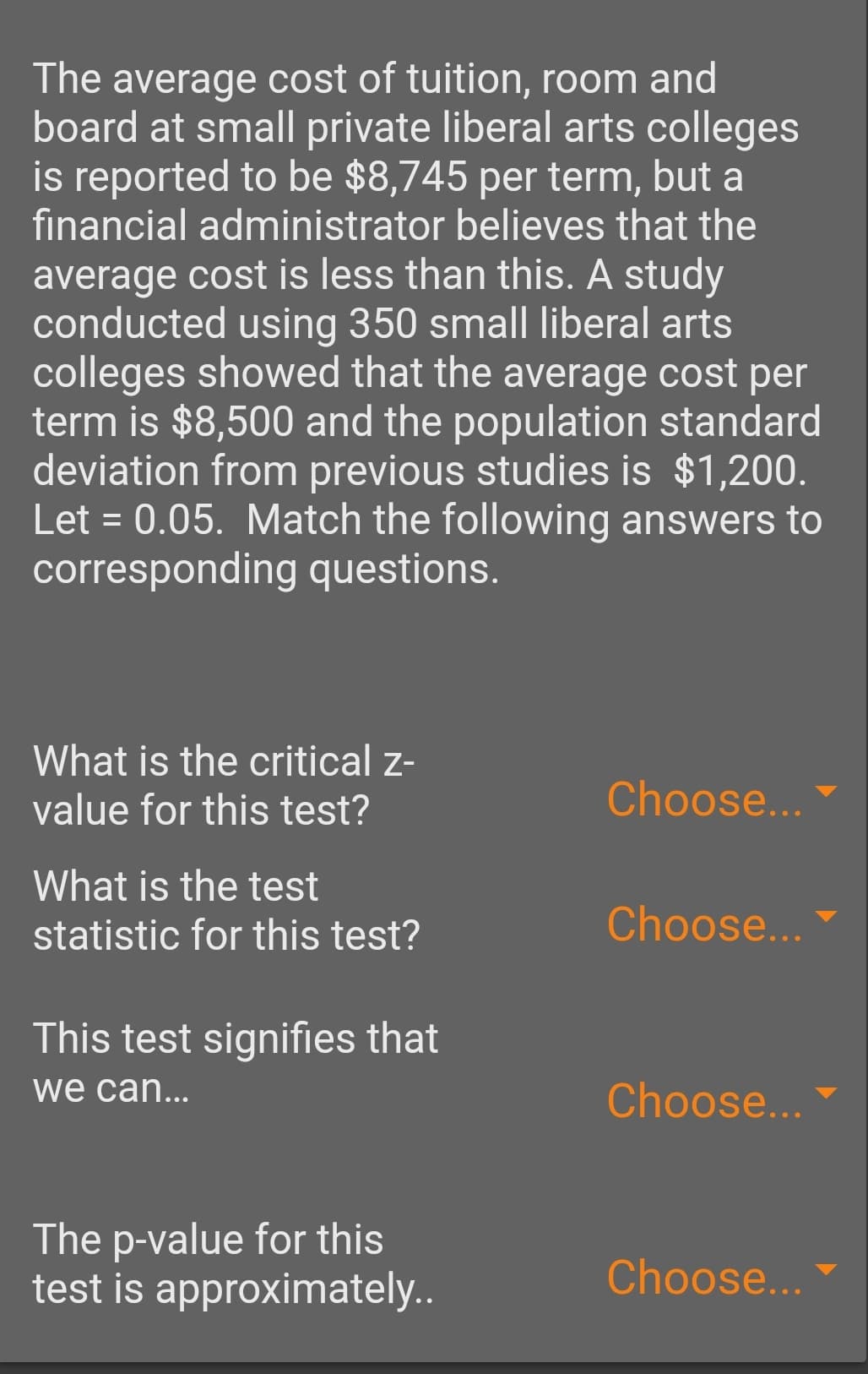 The average cost of tuition, room and
board at small private liberal arts colleges
is reported to be $8,745 per term, but a
financial administrator believes that the
average cost is less than this. A study
conducted using 350 small liberal arts
colleges showed that the average cost per
term is $8,500 and the population standard
deviation from previous studies is $1,200.
Let = 0.05. Match the following answers to
corresponding questions.
What is the critical z-
value for this test?
Choose...
What is the test
statistic for this test?
Choose...
This test signifies that
we can...
Choose...
The p-value for this
test is approximatel..
Choose...
