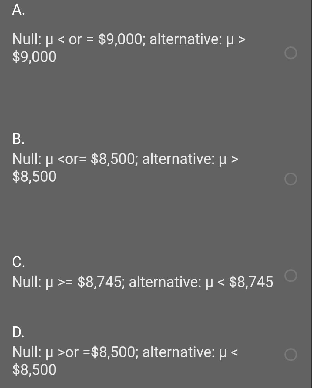 A.
Null: µ < or = $9,000; alternative: µ >
$9,000
%3D
В.
Null: µ <or= $8,500; alternative: µ >
$8,500
С.
Null: µ >= $8,745; alternative: µ < $8,745
D.
Null: µ >or =$8,500; alternative: µ <
$8,500
