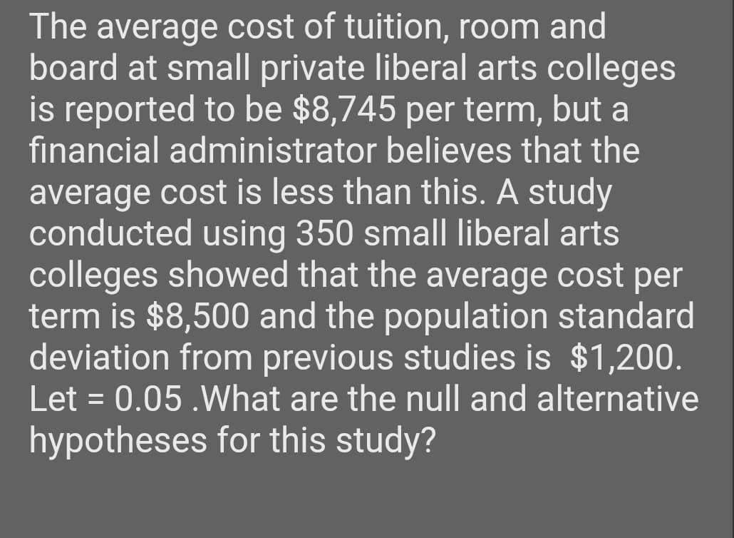 The average cost of tuition, room and
board at small private liberal arts colleges
is reported to be $8,745 per term, but a
financial administrator believes that the
average cost is less than this. A study
conducted using 350 small liberal arts
colleges showed that the average cost per
term is $8,500 and the population standard
deviation from previous studies is $1,200.
Let = 0.05.What are the null and alternative
hypotheses for this study?
