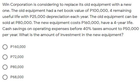 Win Corporation is considering to replace its old equipment with a new
one. The old equipment had a net book value of P100,000, 4 remaining
useful life with P25,000 depreciation each year. The old equipment can be
sold at P80,000. The new equipment costs P160,00o, have a 4-year life.
Cash savings on operating expenses before 40% taxes amount to P50,000
per year. What is the amount of investment in the new equipment?
O P160,000
O P72,000
P80,000
P68,000
