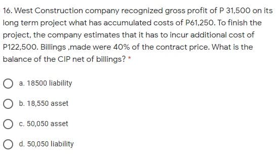 16. West Construction company recognized gross profit of P 31,500 on its
long term project what has accumulated costs of P61,250. To finish the
project, the company estimates that it has to incur additional cost of
P122,500. Billings ,made were 40% of the contract price. What is the
balance of the CIP net of billings? *
a. 18500 liability
O b. 18,550 asset
O c. 50,050 asset
O d. 50,050 liability
