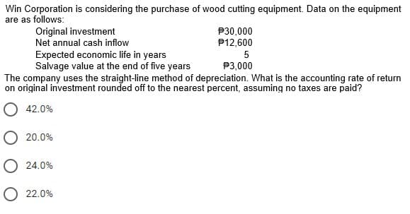 Win Corporation is considering the purchase of wood cutting equipment. Data on the equipment
are as follows:
Original investment
Net annual cash inflow
Expected economic life in years
Salvage value at the end of five years
P30,000
P12,600
5
P3,000
The company uses the straight-line method of depreciation. What is the accounting rate of return
on original investment rounded off to the nearest percent, assuming no taxes are paid?
O 42.0%
O 20.0%
O 24.0%
O 22.0%
