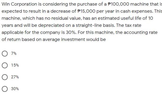 Win Corporation is considering the purchase of a P100,000 machine that is
expected to result in a decrease of P15,000 per year in cash expenses. This
machine, which has no residual value, has an estimated useful life of 10
years and will be depreciated on a straight-line basis. The tax rate
applicable for the company is 30%. For this machine, the accounting rate
of return based on average investment would be
O 7%
O 15%
27%
30%
