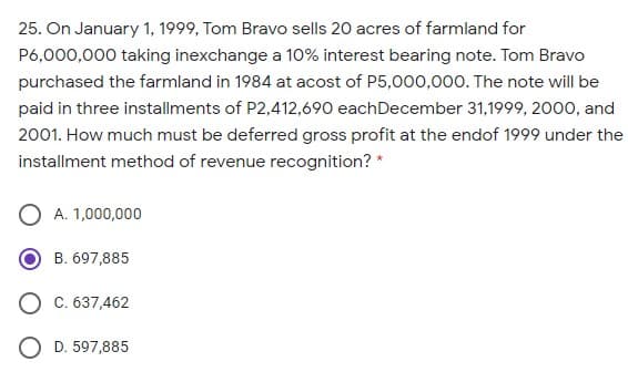 25. On January 1, 1999, Tom Bravo sells 20 acres of farmland for
P6,000,000 taking inexchange a 10% interest bearing note. Tom Bravo
purchased the farmland in 1984 at acost of P5,000,000. The note will be
paid in three installments of P2,412,690 eachDecember 31,1999, 2000, and
2001. How much must be deferred gross profit at the endof 1999 under the
installment method of revenue recognition? *
A. 1,000,000
B. 697,885
O C. 637,462
O D. 597,885
