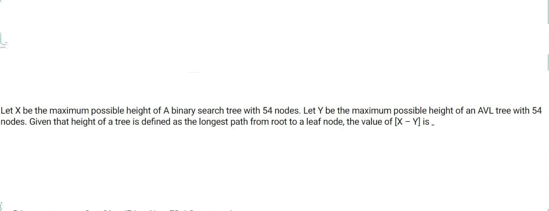 Let X be the maximum possible height of A binary search tree with 54 nodes. Let Y be the maximum possible height of an AVL tree with 54
nodes. Given that height of a tree is defined as the longest path from root to a leaf node, the value of [X - Y) is.
