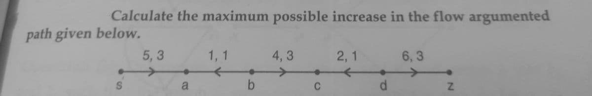 Calculate the maximum possible increase in the flow argumented
path given below.
5, 3
1, 1
4, 3
2, 1
6, 3
a
b
C
d.
