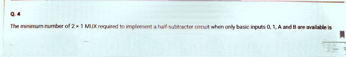 Q. 4
The minimurn number of 2 x 1 MUX required to implement a half-subtracter circuit when only basic inputs 0, 1, A and B are available is
