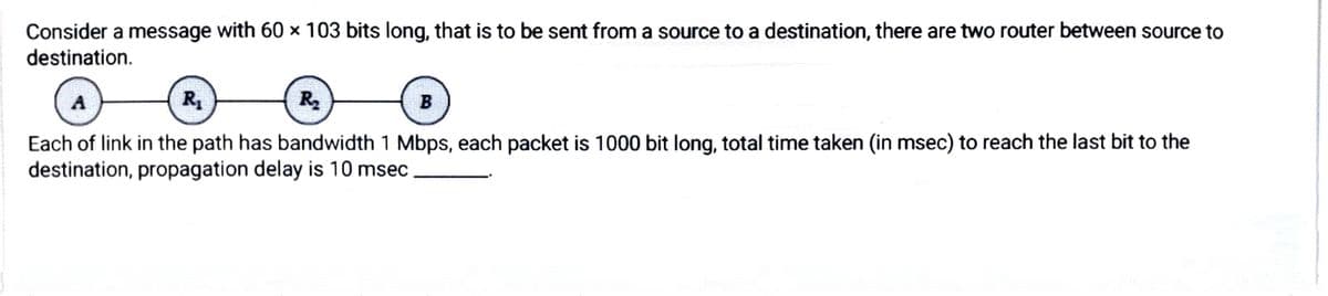 Consider a message with 60 × 103 bits long, that is to be sent from a source to a destination, there are two router between source to
destination.
R
R2
B
Each of link in the path has bandwidth 1 Mbps, each packet is 1000 bit long, total time taken (in msec) to reach the last bit to the
destination, propagation delay is 10 msec

