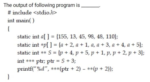 The output of following program is
# include <stdio.h>
int main( )
{
static int a[ ] = {155, 13, 45, 98, 48, 110};
static int *p[ ] = {a + 2, a + 1, a, a + 3, a + 4, a + 5};
static int ** S = {p + 4, p + 5, p + 1, p, p + 2, p + 3};
%3D
int *** ptr; ptr = S + 3;
%3D
printf("%d", ***(ptr + 2) - **(p + 2));
