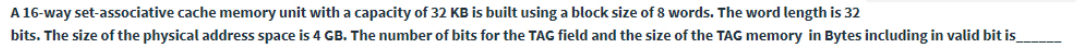 A 16-way set-associative cache memory unit with a capacity of 32 KB is built using a block size of 8 words. The word length is 32
bits. The size of the physical address space is 4 GB. The number of bits for the TAG field and the size of the TAG memory in Bytes including in valid bit is
