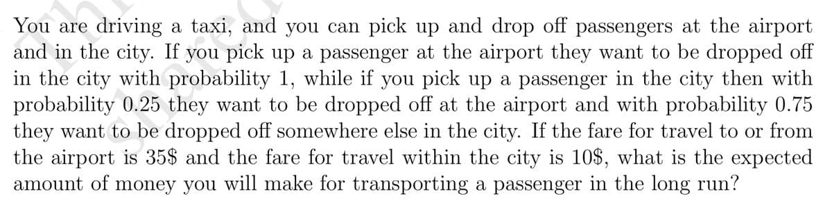 You are driving a taxi, and you can pick up and drop off passengers at the airport
and in the city. If you pick up a passenger at the airport they want to be dropped off
in the city with probability 1, while if you pick up a passenger in the city then with
probability 0.25 they want to be dropped off at the airport and with probability 0.75
they want to be dropped off somewhere else in the city. If the fare for travel to or from
the airport is 35$ and the fare for travel within the city is 10$, what is the expected
amount of money you will make for transporting a passenger in the long run?
