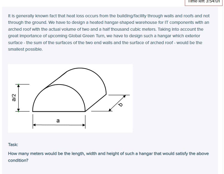 a/2
It is generally known fact that heat loss occurs from the building/facility through walls and roofs and not
through the ground. We have to design a heated hangar-shaped warehouse for IT components with an
arched roof with the actual volume of two and a half thousand cubic meters. Taking into account the
great importance of upcoming Global Green Turn, we have to design such a hangar which exterior
surface - the sum of the surfaces of the two end walls and the surface of arched roof - would be the
smallest possible.
a
Task:
How many meters would be the length, width and height of such a hangar that would satisfy the above
condition?
3:54:01