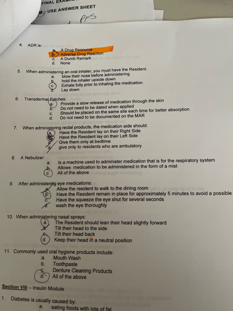 4. ADR is:
5.
1.
FINAL EXA
6.
USE ANSWER SHEET
PPS
When administering an oral inhaler, you must have the Resident:
blow their nose before administering
hold the inhaler upside down
Exhale fully prior to inhaling the medication
Lay down
merally done:
Provide a slow release of medication through the skin
Do not need to be dated when applied
Should be placed on the same site each time for better absorption
Do not need to be documented on the MAR
Transdermal
8. A Nebulizer:
C.
d.
d.
ان ف
a.
11. Commonly used
a.
b.
Patches:
a.
ن
فان
b.
7. When administering rectal products, the medication aide should:
Have the Resident lay on their Right Side
Have the Resident lay on their Left Side
Give them only at bedtime
give only to residents who are ambulatory
a.
A Drug Resource
Adverse Drug Reaction
A Dumb Remark
None
C.
d.
9. After administering eye medications:
Is a machine used to administer medication that is for the respiratory system
Allows medication to be administered in the form of a mist
All of the above blood a
10. When administering nasal sprays:
Allow the resident to walk to the dining room
Have the Resident remain in place for approximately 5 minutes to avoid a possible
Have the squeeze the eye shut for several seconds
wash the eye thoroughly
oral hygiene products include:
Mouth Wash
Toothpaste
C. Denture Cleaning Products
d.
All of the above
Section VIII - Insulin Module
The Resident should lean their head slightly forward
Tilt their head to the side
Tilt their head back
Keep their head in a neutral position
Diabetes is usually caused by:
a.
eating foods with lots of fat