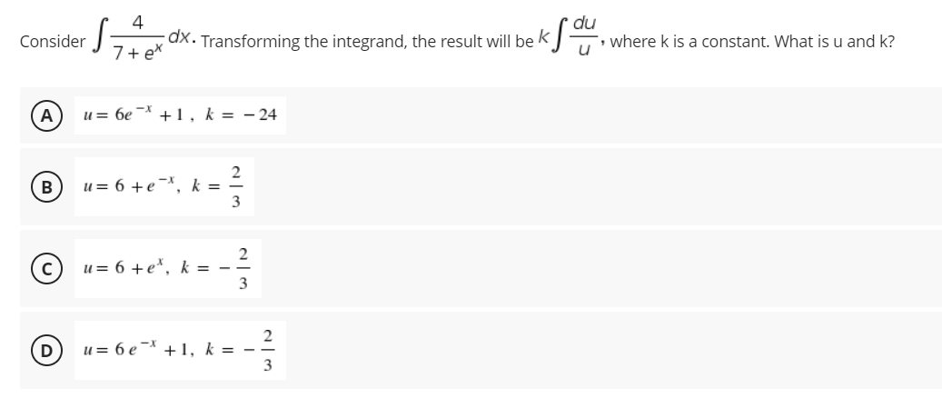 4
Consider
dx. Transforming the integrand, the result will be K
-, where k is a constant. What is u and k?
7+ ex
u = 6e * + 1, k = - 24
2
u = 6 +e¯*, k =
3
B
u = 6 +e*, k = --
3
2
u= 6 e- +1, k = -
3
D
