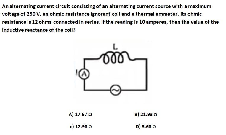 An alternating current circuit consisting of an alternating current source with a maximum
voltage of 250 V, an ohmic resistance ignorant coil and a thermal ammeter. Its ohmic
resistance is 12 ohms connected in series. If the reading is 10 amperes, then the value of the
inductive reactance of the coil?
(A
A) 17.67 0
B) 21.93 2
c) 12.98 2
D) 5.68 2
