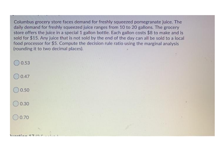 Columbus grocery store faces demand for freshly squeezed pomegranate juice. The
daily demand for freshly squeezed juice ranges from 10 to 20 gallons. The grocery
store offers the juice in a special 1 gallon bottle. Each gallon costs $8 to make and is
sold for $15. Any juice that is not sold by the end of the day can all be sold to a local
food processor for $5. Compute the decision rule ratio using the marginal analysis
(rounding it to two decimal places).
0.53
O0.47
O 0.50
O 0.30
O0.70

