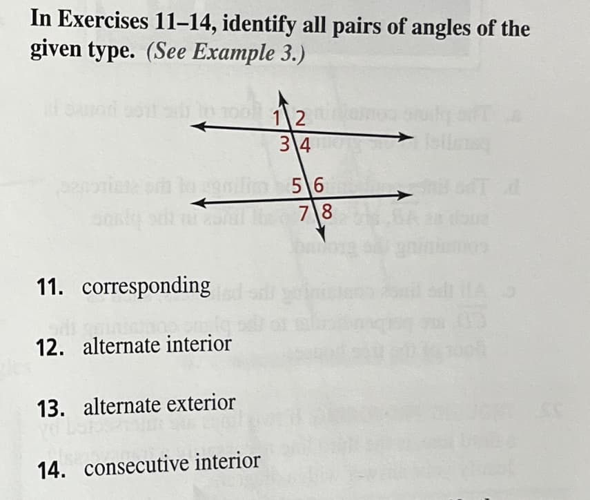 In Exercises 11–14, identify all pairs of angles of the
given type. (See Example 3.)
1 2
3\4
5 6
78
11. corresponding
12. alternate interior
13. alternate exterior
14. consecutive interior
