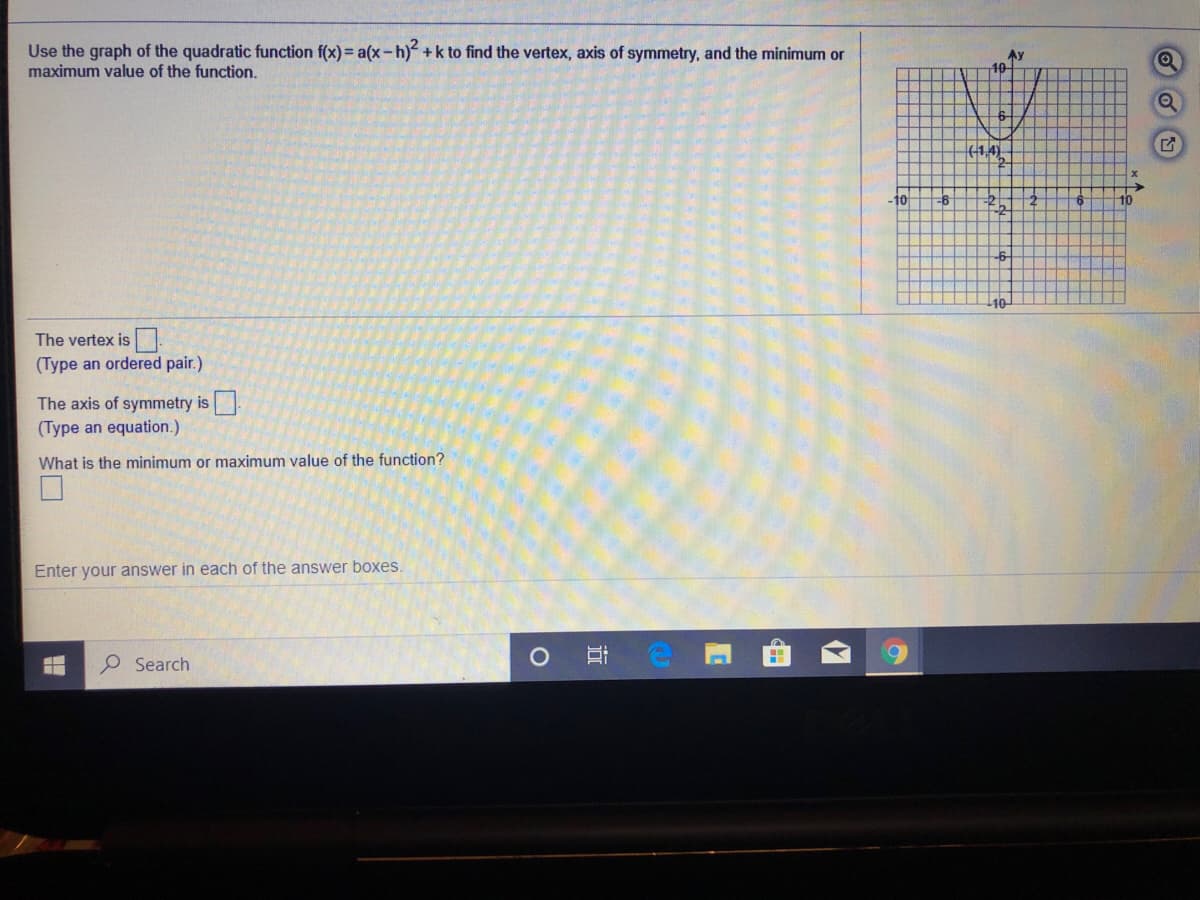 Use the graph of the quadratic function f(x) = a(x-h) +k to find the vertex, axis of symmetry, and the minimum or
maximum value of the function.
Ay
10-
(1,4).
-10
10-
The vertex is
(Type an ordered pair.)
The axis of symmetry is
(Type an equation.)
What is the minimum
maximum value of the function?
Enter your answer in each of the answer boxes.
O Search
近
