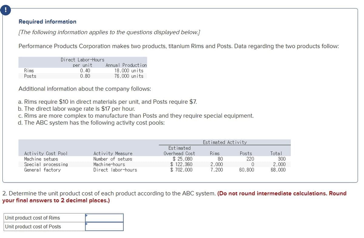 Required information
[The following information applies to the questions displayed below.]
Performance Products Corporation makes two products, titanium Rims and Posts. Data regarding the two products follow:
Direct Labor-Hours
per unit
0.40
0.80
Annual Production
18,000 units
76,000 units
Rims
Posts
Additional information about the company follows:
a. Rims require $10 in direct materials per unit, and Posts require $7.
b. The direct labor wage rate is $17 per hour.
c. Rims are more complex to manufacture than Posts and they require special equipment.
d. The ABC system has the following activity cost pools:
Estimated Activity
Activity Cost Pool
Mach ine setups
Special process ing
General factory
Activity Measure
Number of setups
Mach ine-hours
Direct labor-hours
Estimated
Overhead Cost
$ 25,080
$ 122,360
$ 702,000
Rims
80
2,000
7,200
Total
300
2,000
68,000
Posts
220
60,800
2. Determine the unit product cost of each product according to the ABC system. (Do not round intermediate calculations. Round
your final answers to 2 decimal places.)
Unit product cost of Rims
Unit product cost of Posts
