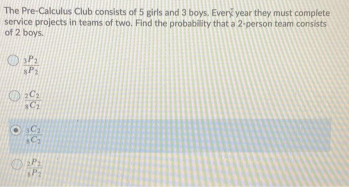 The Pre-Calculus Club consists of 5 girls and 3 boys. Every year they must complete
service projects in teams of two. Find the probability that a 2-person team consists
of 2 boys.
O 3P2
8P2
O 2C2
C2
C2
2P2
