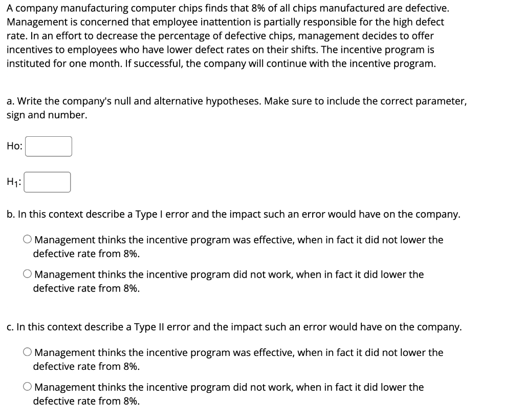 A company manufacturing computer chips finds that 8% of all chips manufactured are defective.
Management is concerned that employee inattention is partially responsible for the high defect
rate. In an effort to decrease the percentage of defective chips, management decides to offer
incentives to employees who have lower defect rates on their shifts. The incentive program is
instituted for one month. If successful, the company will continue with the incentive program.
a. Write the company's null and alternative hypotheses. Make sure to include the correct parameter,
sign and number.
Ho:
H₁:
b. In this context describe a Type I error and the impact such an error would have on the company.
O Management thinks the incentive program was effective, when in fact it did not lower the
defective rate from 8%.
O Management thinks the incentive program did not work, when in fact it did lower the
defective rate from 8%.
c. In this context describe a Type Il error and the impact such an error would have on the company.
O Management thinks the incentive program was effective, when in fact it did not lower the
defective rate from 8%.
O Management thinks the incentive program did not work, when in fact it did lower the
defective rate from 8%.