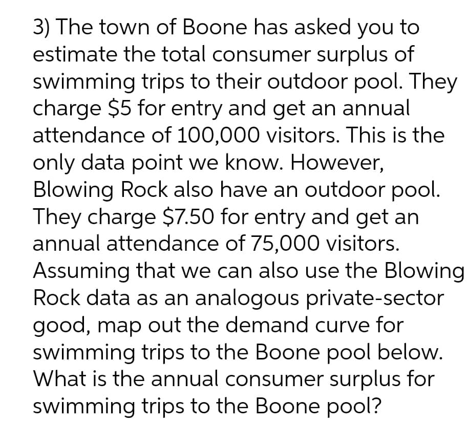 3) The town of Boone has asked you to
estimate the total consumer surplus of
swimming trips to their outdoor pool. They
charge $5 for entry and get an annual
attendance of 100,000 visitors. This is the
only data point we know. However,
Blowing Rock also have an outdoor pool.
They charge $7.50 for entry and get an
annual attendance of 75,000 visitors.
Assuming that we can also use the Blowing
Rock data as an analogous private-sector
good, map out the demand curve for
swimming trips to the Boone pool below.
What is the annual consumer surplus for
swimming trips to the Boone pool?