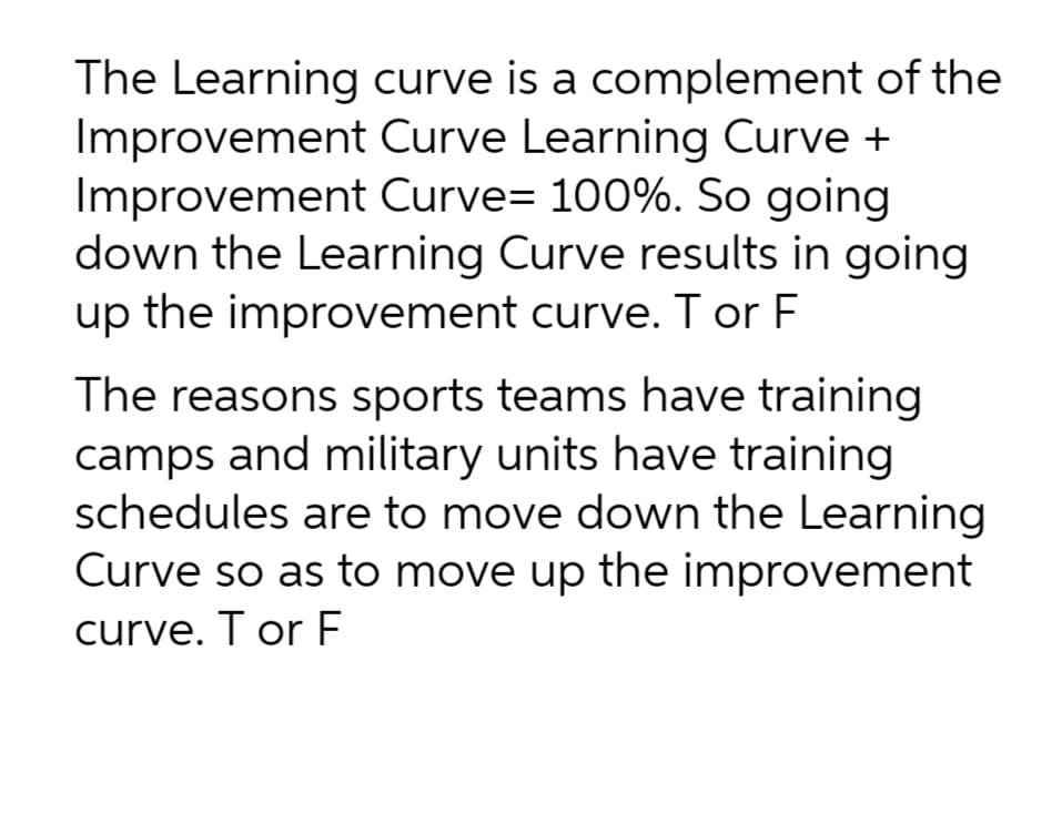 The Learning curve is a complement of the
Improvement Curve Learning Curve +
Improvement Curve- 100%. So going
down the Learning Curve results in going
up the improvement curve. Tor F
The reasons sports teams have training
camps and military units have training
schedules are to move down the Learning
Curve so as to move up the improvement
curve. T or F