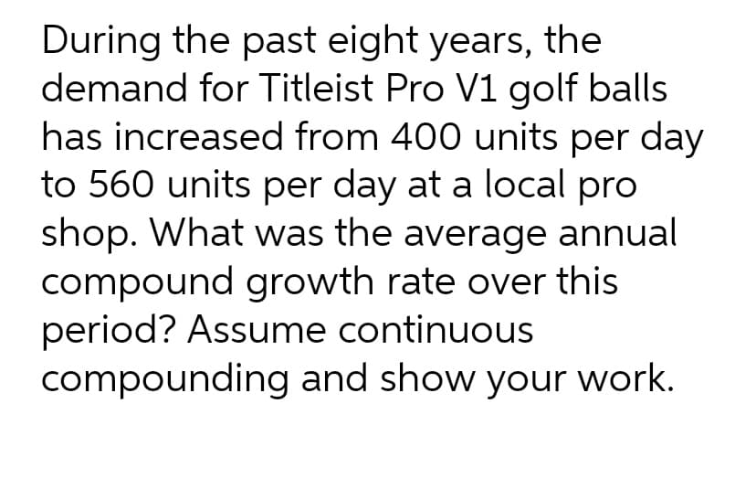 During the past eight years, the
demand for Titleist Pro V1 golf balls
has increased from 400 units per day
to 560 units per day at a local pro
shop. What was the average annual
compound growth rate over this
period? Assume continuous
compounding and show your work.