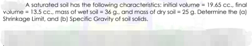 A saturated soil has the following characteristics: initial volume = 19.65 cc., final
volume = 13.5 cc., mass of wet soil = 36 g., and mass of dry soil = 25 g. Determine the (a)
Shrinkage Limit, and (b) Specific Gravity of soil solids.
