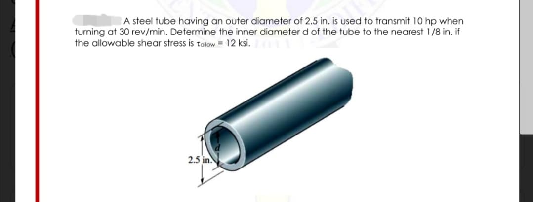 A steel tube having an outer diameter of 2.5 in. is used to transmit 10 hp when
turning at 30 rev/min. Determine the inner diameter d of the tube to the nearest 1/8 in. if
the allowable shear stress is tallow = 12 ksi.
2.5 in.
