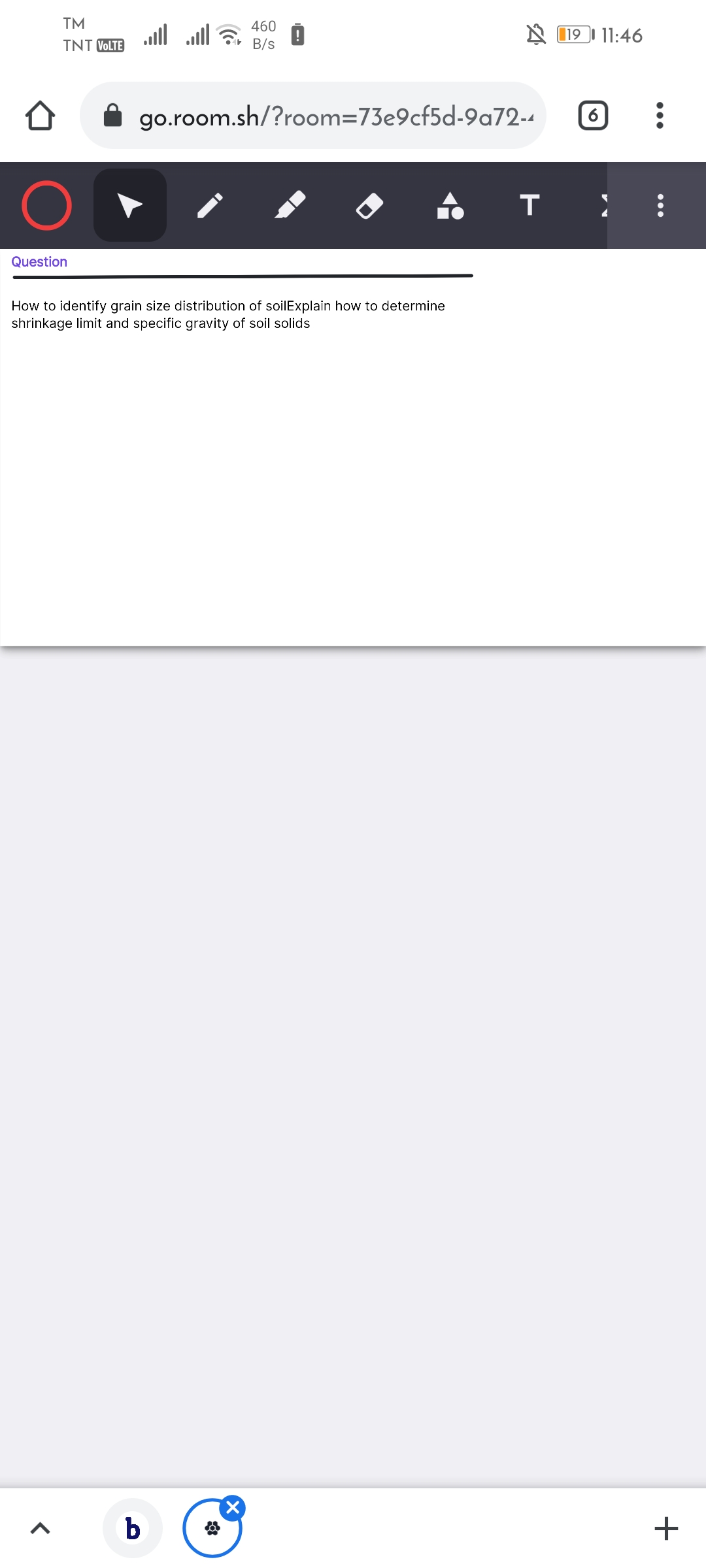 TM
460
all all
A 119I 11:46
TNT VOLTE
B/s
go.room.sh/?room=73e9cf5d-9a72-4
Question
How to identify grain size distribution of soilExplain how to determine
shrinkage limit and specific gravity of soil solids
b
+
