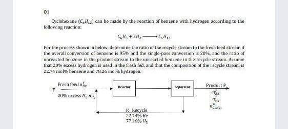 Q1
Cyclobexane (CH2) can be made by the reaction of benzene with hydrogen according to the
following reaction:
For the process shawn in below, determine the ratio of the recycle stream to the fresh feed stream if
the overall conversion of benzene is 95% and the single-pass conversion is 20%, and the ratio of
unreacted benzene in the product stream to the unreacted benzene in the recycle stream. Assume
that 20% excess hydragen is used in the fresh fed, and that the composition of the recycle stream is
22.74 mol% benzene and 78.26 mol% hydrogen.
Fresh feed n
Product P
Reactor
Separator
20% excss H2 n
R Recycle
22.74% Bz
77.26% H,
