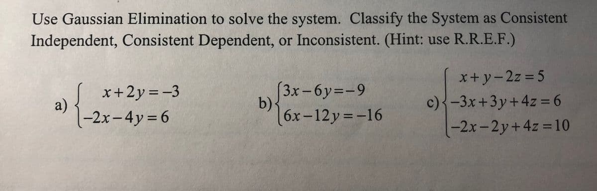 Use Gaussian Elimination to solve the system. Classify the System as Consistent
Independent, Consistent Dependent, or Inconsistent. (Hint: use R.R.E.F.)
x+y-2z 5
%3D
|
3x-6y=-9
b)·
6x-12y=-16
x+2y =-3
c)<-3x+3y+4z = 6
a)
-2x-4y 6
-2x-2y+4z 10
