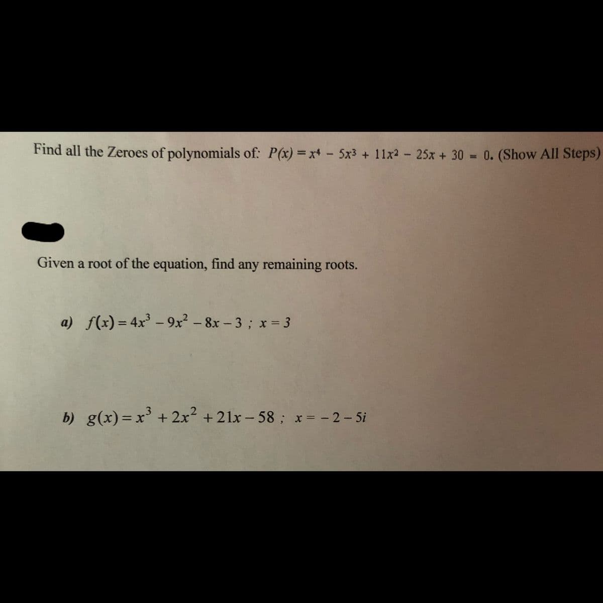 Find all the Zeroes of polynomials of: P(x) =x+- 5x3 + 11x2- 25x + 30 = 0. (Show All Steps)
Given a root of the equation, find any remaining roots.
a) f(x) = 4x - 9x? - 8x - 3; x = 3
%3D
|
b) g(x)=x³ +2x²
b) g(x)= x' + 2x + 21x - 58; x= -2-5i
%3D
